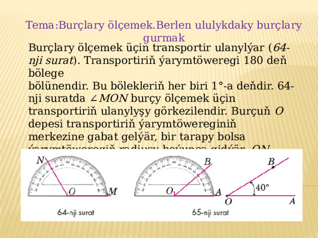 Tema:Burçlary ölçemek.Berlen ululykdaky burçlary gurmak Burçlary ölçemek üçin transportir ulanylýar ( 64-nji surat ). Transportiriň ýarymtöweregi 180 deň bölege bölünendir. Bu bölekleriň her biri 1°-a deňdir. 64-nji suratda ∠ MON burçy ölçemek üçin transportiriň ulanylyşy görkezilendir. Burçuň O depesi transportiriň ýarymtöwereginiň merkezine gabat gelýär, bir tarapy bolsa ýarymtöweregiň radiusy boýunça gidýär. ON şöhle 120 bellikden geçýär. Şoňa görä-de, MON burç 120°-a deňdir: ∠ MON = 120°. 