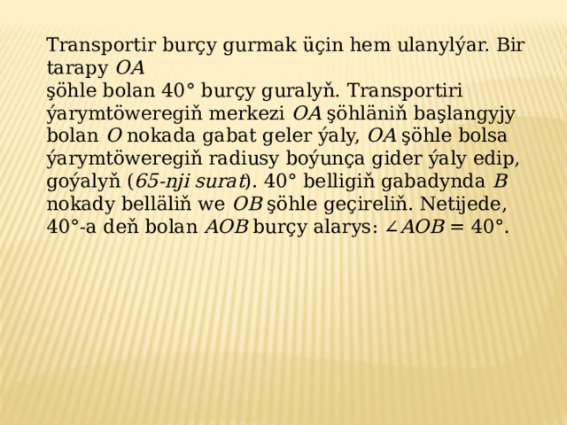 Transportir burçy gurmak üçin hem ulanylýar. Bir tarapy OA şöhle bolan 40° burçy guralyň. Transportiri ýarymtöweregiň merkezi OA şöhläniň başlangyjy bolan O nokada gabat geler ýaly, OA şöhle bolsa ýarymtöweregiň radiusy boýunça gider ýaly edip, goýalyň ( 65-nji surat ). 40° belligiň gabadynda B nokady belläliň we OB şöhle geçireliň. Netijede, 40°-a deň bolan AOB burçy alarys: ∠ AOB = 40°. 