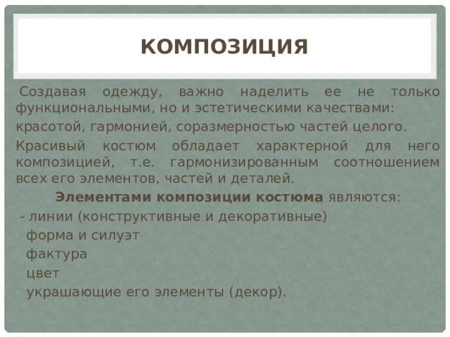 Композиция   Создавая одежду, важно наделить ее не только функциональными, но и эстетическими качествами: красотой, гармонией, соразмерностью частей целого. Красивый костюм обладает характерной для него композицией, т.е. гармонизированным соотношением всех его элементов, частей и деталей. Элементами композиции костюма являются:  - линии (конструктивные и декоративные) форма и силуэт фактура цвет украшающие его элементы (декор). 