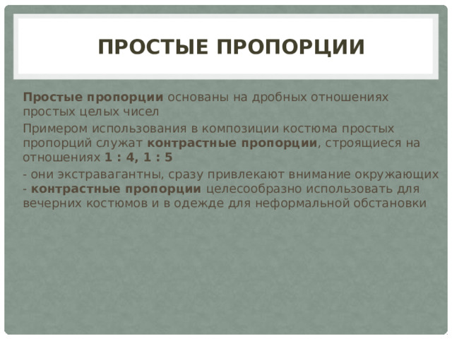 простые Пропорции Простые пропорции основаны на дробных отношениях простых целых чисел Примером использования в композиции костюма простых пропорций служат контрастные пропорции , строящиеся на отношениях 1 : 4, 1 : 5 - они экстравагантны, сразу привлекают внимание окружающих - контрастные пропорции целесообразно использовать для вечерних костюмов и в одежде для неформальной обстановки 