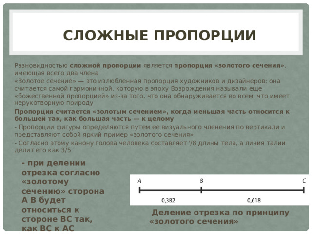 Сложные Пропорции Разновидностью сложной пропорции является пропорция «золотого сечения» , имеющая всего два члена «Золотое сечение» — это излюбленная пропорция художников и дизайнеров; она считается самой гармоничной, которую в эпоху Возрождения называли еще «божественной пропорцией» из-за того, что она обнаруживается во всем, что имеет нерукотворную природу Пропорция считается «золотым сечением», когда меньшая часть относится к большей так, как большая часть — к целому - Пропорции фигуры определяются путем ее визуального членения по вертикали и представляют собой яркий пример «золотого сечения» - Согласно этому канону голова человека составляет '/8 длины тела, а линия талии делит его как 3/5  - при делении отрезка согласно «золотому сечению» сторона А В будет относиться к стороне ВС так, как ВС к АС  Деление отрезка по принципу «золотого сечения» 