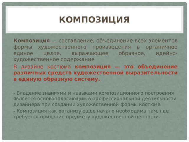 Композиция Композиция — составление, объединение всех элементов формы художественного произведения в органичное единое целое, выражающее образное, идейно-художественное содержание В дизайне костюма композиция — это объединение различных средств художественной выразительности в единую образную систему. - Владение знаниями и навыками композиционного построения является основополагающим в профессиональной деятельности дизайнера при создании художественной формы костюма - Композиция как организующее начало необходима там, где требуется придание предмету художественной ценности.  