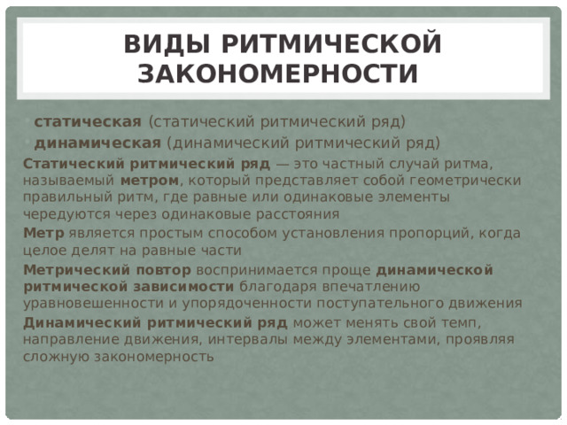Виды ритмической закономерности статическая (статический ритмический ряд) динамическая (динамический ритмический ряд) Статический  ритмический ряд — это частный случай ритма, называемый метром , который представляет собой геометрически правильный ритм, где равные или одинаковые элементы чередуются через одинаковые расстояния Метр является простым способом установления пропорций, когда целое делят на равные части Метрический повтор воспринимается проще динамической ритмической зависимости благодаря впечатлению уравновешенности и упорядоченности поступательного движения Динамический ритмический ряд может менять свой темп, направление движения, интервалы между элементами, проявляя сложную закономерность 