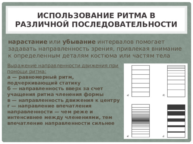 Использование ритма в различной последовательности нарастание или убывание интервалов помогает задавать направленность зрения, привлекая внимание к определенным деталям костюма или частям тела Выражение направленности движения при помощи ритма: а — равномерный ритм, подчеркивающий статику б — направленность вверх за счет учащения ритма членения формы в — направленность движения к центру г — направление впечатления направленности — чем реже и интенсивнее между членениями, тем впечатление направленности сильнее 
