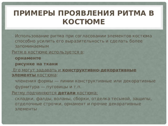 Примеры проявления ритма в костюме Использование ритма при согласовании элементов костюма способно усилить его выразительность и сделать более запоминаемым Ритм в костюме используется в : орнаменте рисунке на ткани  Его могут задавать и конструктивно-декоративные элементы костюма : членения формы — линии конструктивные или декоративные фурнитура — пуговицы и т.п. Ритму подчиняются детали костюма: складки, фалды, воланы, сборки, отделка тесьмой, защипы, отделочные строчки, орнамент и прочие декоративные элементы 