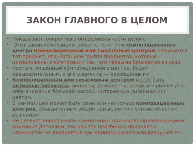 Закон главного в целом Показывает, вокруг чего объединены части целого  Этот закон композиции связан с понятием композиционного центра Композиционным или смысловым центром называется тот предмет, его часть или группа предметов, которые расположены в композиции так, что первыми бросаются в глаза Костюм, лишенный композиционного центра, будет невыразительным, а его элементы — разобщенными Композиционным или смысловым центром могут быть активные элементы : акценты, доминанты, которые привлекут к себе внимание большей массой, интересным дизайном или цветом. В композиции может быть один или несколько композиционных центров , объединенных общим замыслом или стилистическим решением Не следует перегружать композицию одинаково привлекающими внимание деталями, так как это неизбежно приведет к сложностям ее восприятия как единого целого или разрушит ее 