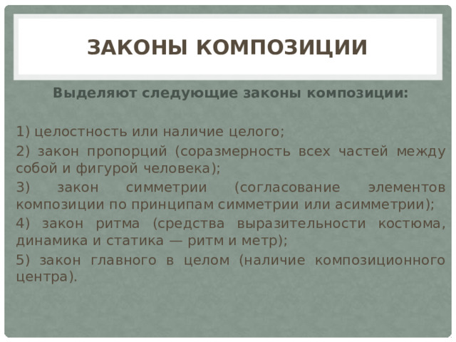 Законы Композиции Выделяют следующие законы композиции: 1) целостность или наличие целого; 2) закон пропорций (соразмерность всех частей между собой и фигурой человека); 3) закон симметрии (согласование элементов композиции по принципам симметрии или асимметрии); 4) закон ритма (средства выразительности костюма, динамика и статика — ритм и метр); 5) закон главного в целом (наличие композиционного центра). 