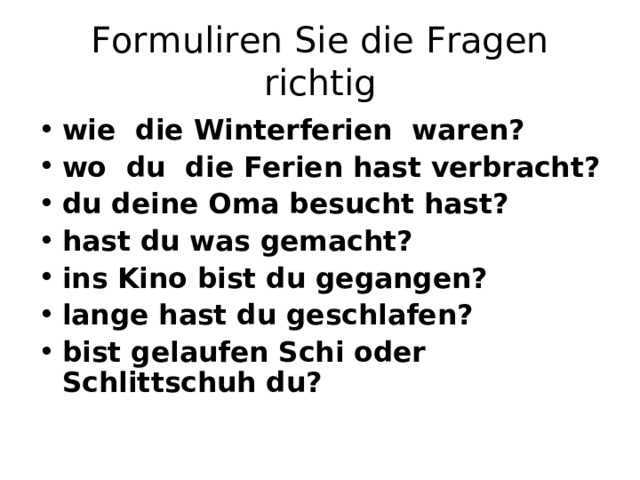 Formuliren Sie die Fragen richtig wie die Winterferien waren? wo du die Ferien hast verbracht? du deine Oma besucht hast? hast du was gemacht? ins Kino bist du gegangen? lange hast du geschlafen? bist gelaufen Schi oder Schlittschuh du? 