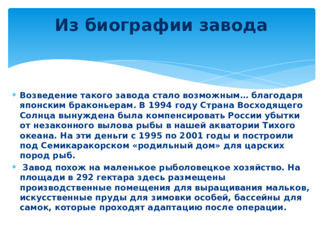 Из биографии завода   Возведение такого завода стало возможным… благодаря японским браконьерам. В 1994 году Страна Восходящего Солнца вынуждена была компенсировать России убытки от незаконного вылова рыбы в нашей акватории Тихого океана. На эти деньги с 1995 по 2001 годы и построили под Семикаракорском «родильный дом» для царских пород рыб.  Завод похож на маленькое рыболовецкое хозяйство. На площади в 292 гектара здесь размещены производственные помещения для выращивания мальков, искусственные пруды для зимовки особей, бассейны для самок, которые проходят адаптацию после операции.  