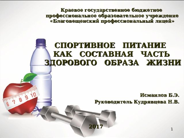  Краевое государственное бюджетное  профессиональное образовательное учреждение  «Благовещенский профессиональный лицей»    СПОРТИВНОЕ ПИТАНИЕ  КАК СОСТАВНАЯ ЧАСТЬ  ЗДОРОВОГО ОБРАЗА ЖИЗНИ   Исмаилов Б.Э. Руководитель Кудрявцева Н.В.     2017  