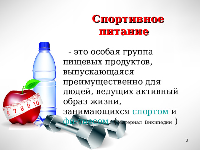 Спортивное питание   - это особая группа пищевых продуктов, выпускающаяся преимущественно для людей, ведущих активный образ жизни, занимающихся  спортом  и  фи-тнесом . ( Материал Википедии )  