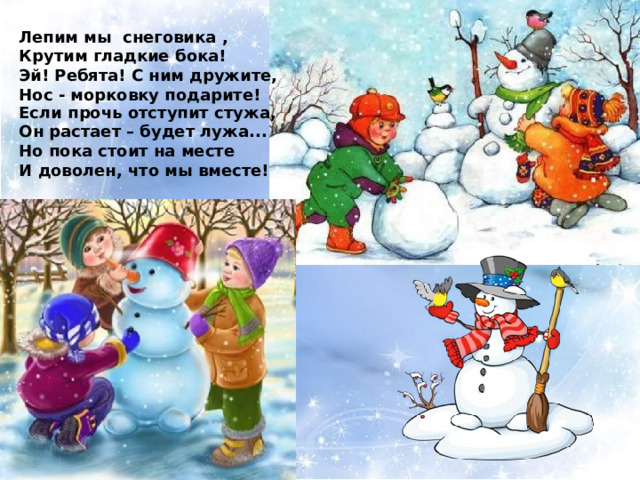 Лепим мы снеговика , Крутим гладкие бока! Эй! Ребята! С ним дружите, Нос - морковку подарите! Если прочь отступит стужа, Он растает – будет лужа... Но пока стоит на месте И доволен, что мы вместе! 