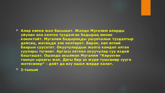 Алар көпкө жол басышат. Жолдо Мугалим аларды үйүнөн ала келген туздалган бадыраң менен коноктойт. Мугалим бадыраңды ушунчалык туздаптыр дейсиң, жегиңди эле келтирет. Бирок, көп өтпөй баарын суусатат. Окуучулардын жолго камдап алган суулары түгөнөт. Аргасы кеткен окуучулар суу издей башташат. Ошондо акылман Мугалим “Көрүнгөн тоонун ыраагы жок. Дагы бир аз жүрө түшсөнөр сууга жетесинер” – дейт да өзү ошол жерде калат. 2-тыным 