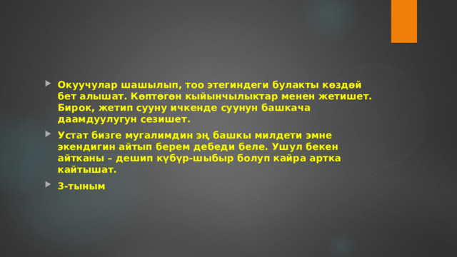 Окуучулар шашылып, тоо этегиндеги булакты көздөй бет алышат. Көптөгөн кыйынчылыктар менен жетишет. Бирок, жетип сууну ичкенде суунун башкача даамдуулугун сезишет. Устат бизге мугалимдин эң башкы милдети эмне экендигин айтып берем дебеди беле. Ушул бекен айтканы – дешип күбүр-шыбыр болуп кайра артка кайтышат. 3-тыным 