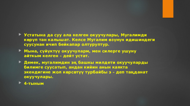 Устатына да суу ала келген окуучулары, Мугалимди көрүп тан калышат. Келсе Мугалим өзүнүн идишиндеги суусунан ичип бейкапар олтуруптур. Мына, сүйүктүү окуучуларм, мен силерге ушуну айткым келген – дейт устат. Демек, мугалимдин эң башкы милдети окуучуларды билимге суусатып, андан кийин анын каякта экендигине жол көрсөтүү турбайбы э – деп таңданат окуучулары. 4-тыным 