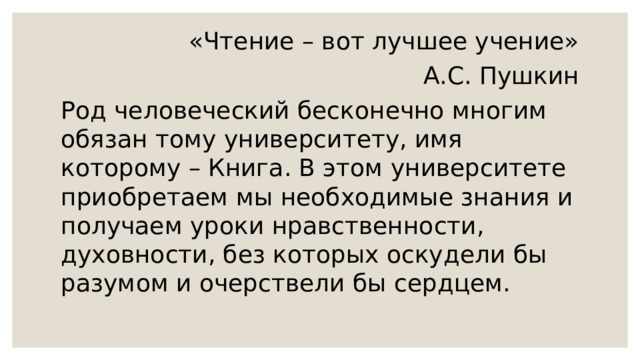 «Чтение – вот лучшее учение»  А.С. Пушкин Род человеческий бесконечно многим обязан тому университету, имя которому – Книга. В этом университете приобретаем мы необходимые знания и получаем уроки нравственности, духовности, без которых оскудели бы разумом и очерствели бы сердцем. 
