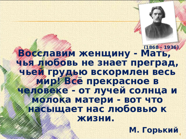   (1868 - 1936)   Восславим женщину - Мать, чья любовь не знает преград, чьей грудью вскормлен весь мир! Всё прекрасное в человеке - от лучей солнца и молока матери - вот что насыщает нас любовью к жизни. М. Горький  