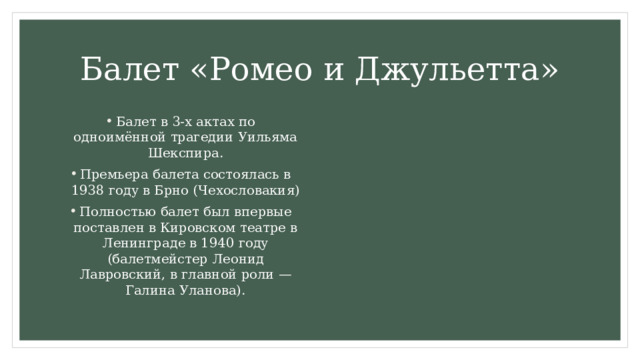 Балет «Ромео и Джульетта» Балет в 3-х актах по одноимённой трагедии Уильяма Шекспира. Премьера балета состоялась в 1938 году в Брно (Чехословакия) Полностью балет был впервые поставлен в Кировском театре в Ленинграде в 1940 году (балетмейстер Леонид Лавровский, в главной роли — Галина Уланова). 