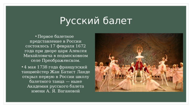 Русский балет Первое балетное представление в России состоялось 17 февраля 1672 года при дворе царя Алексея Михайловича в подмосковном селе Преображенском. 4 мая 1738 года французский танцмейстер Жан Батист Ланде открыл первую в России школу балетного танца — ныне Академия русского балета имени А. Я. Вагановой 