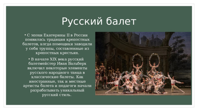 Русский балет С эпохи Екатерины II в России появилась традиция крепостных балетов, когда помещики заводили у себя труппы, составленные из крепостных крестьян. В начале XIX века русский балетмейстер Иван Вальберх включил некоторые элементы русского народного танца в классические балеты. Как иностранные, так и местные артисты балета и педагоги начали разрабатывать уникальный русский стиль. 