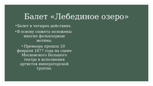 Балет «Лебединое озеро» Балет в четырех действиях. В основу сюжета положены многие фольклорные мотивы. Премьера прошла 20 февраля 1877 года на сцене Московского Большого театра в исполнении артистов императорской труппы. 