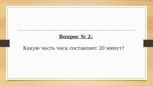 Вопрос № 2:   Какую часть часа составляет 20 минут?  