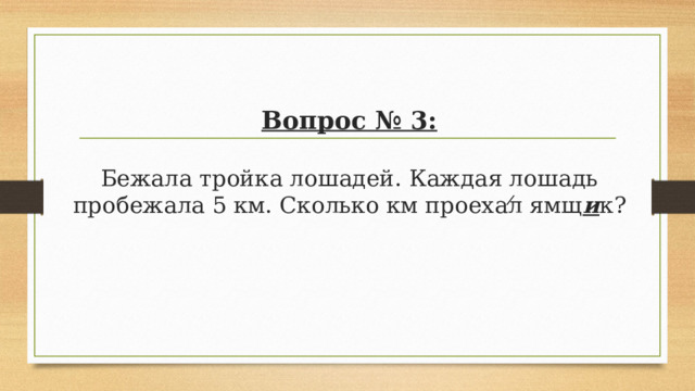 Вопрос № 3:   Бежала тройка лошадей. Каждая лошадь пробежала 5 км. Сколько км проехал ямщ и к? 