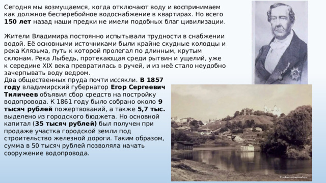 Сегодня мы возмущаемся, когда отключают воду и воспринимаем как должное бесперебойное водоснабжение в квартирах. Но всего 150 лет назад наши предки не имели подобных благ цивилизации. Жители Владимира постоянно испытывали трудности в снабжении водой. Её основными источниками были крайне скудные колодцы и река Клязьма, путь к которой пролегал по длинным, крутым склонам. Река Лыбедь, протекающая среди рытвин и ущелий, уже к середине XIX века превратилась в ручей, и из неё стало неудобно зачерпывать воду ведром. Два общественных пруда почти иссякли. В 1857 году владимирский губернатор Егор Сергеевич Тиличеев объявил сбор средств на постройку водопровода. К 1861 году было собрано около 9 тысяч рублей пожертвований, а также 5,7 тыс. выделено из городского бюджета. Но основной капитал ( 35 тысяч рублей) был получен при продаже участка городской земли под строительство железной дороги. Таким образом, сумма в 50 тысяч рублей позволяла начать сооружение водопровода. 