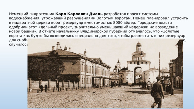 Немецкий гидротехник Карл Карлович Дилль разработал проект системы водоснабжения, угрожавший разрушениями Золотым воротам. Немец планировал устроить в надвратной церкви ворот резервуар вместимостью 8000 вёдер. Городские власти одобрили этот «дельный проект, значительно уменьшающий издержки на возведение новой башни». В отчёте начальнику Владимирской губернии отмечалось, что «Золотые ворота как будто бы возводились специально для того, чтобы разместить в них резервуар для снабжения города водой». Когда план строительства начали приводить в исполнение, случилось несчастье. 