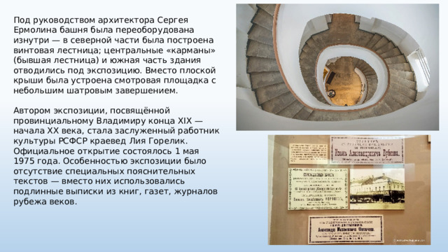Под руководством архитектора Сергея Ермолина башня была переоборудована изнутри — в северной части была построена винтовая лестница; центральные «карманы» (бывшая лестница) и южная часть здания отводились под экспозицию. Вместо плоской крыши была устроена смотровая площадка с небольшим шатровым завершением. Автором экспозиции, посвящённой провинциальному Владимиру конца XIX — начала XX века, стала заслуженный работник культуры РСФСР краевед Лия Горелик. Официальное открытие состоялось 1 мая 1975 года. Особенностью экспозиции было отсутствие специальных пояснительных текстов — вместо них использовались подлинные выписки из книг, газет, журналов рубежа веков. 