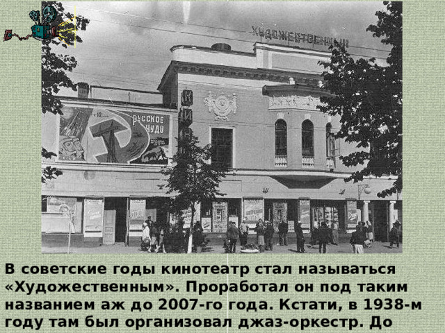 В советские годы кинотеатр стал называться «Художественным». Проработал он под таким названием аж до 2007-го года. Кстати, в 1938-м году там был организовал джаз-оркестр. До этого же играл небольшой симфонический ансамбль.  