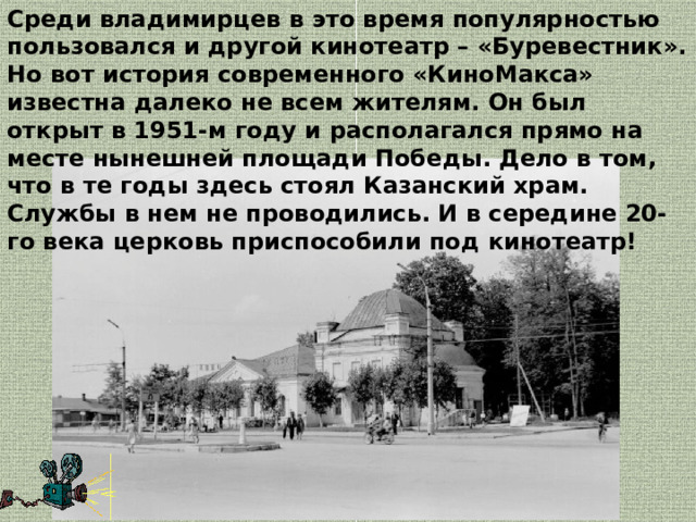 Среди владимирцев в это время популярностью пользовался и другой кинотеатр – «Буревестник». Но вот история современного «КиноМакса» известна далеко не всем жителям. Он был открыт в 1951-м году и располагался прямо на месте нынешней площади Победы. Дело в том, что в те годы здесь стоял Казанский храм. Службы в нем не проводились. И в середине 20-го века церковь приспособили под кинотеатр! 