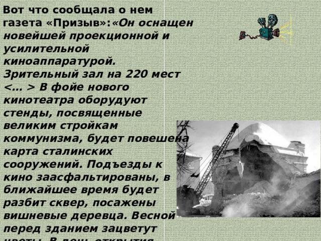Вот что сообщала о нем газета «Призыв»: «Он оснащен новейшей проекционной и усилительной киноаппаратурой. Зрительный зал на 220 мест  В фойе нового кинотеатра оборудуют стенды, посвященные великим стройкам коммунизма, будет повешена карта сталинских сооружений. Подъезды к кино заасфальтированы, в ближайшее время будет разбит сквер, посажены вишневые деревца. Весной перед зданием зацветут цветы. В день открытия демонстрировался художественный фильм «Кавалер Золотой звезды».  Но в 1970 году храм снесли, а для кинотеатра построили новое здание на проспекте Ленина. 