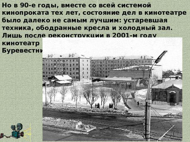 Но в 90-е годы, вместе со всей системой кинопроката тех лет, состояние дел в кинотеатре было далеко не самым лучшим: устаревшая техника, ободранные кресла и холодный зал. Лишь после реконструкции в 2001-м году кинотеатр получил новое имя - «КиноМакс-Буревестник». 