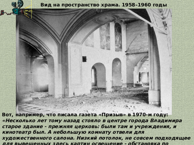 Вид на пространство храма. 1958–1960 годы Вот, например, что писала газета «Призыв» в 1970-м году:  «Несколько лет тому назад стояло в центре города Владимира старое здание - прежняя церковь: были там и учреждения, и кинотеатр был. А небольшую комнату отвели для художественного салона. Низкий потолок, не совсем подходящее для вывешенных здесь картин освещение - обстановка по меньшей мере скромная». 