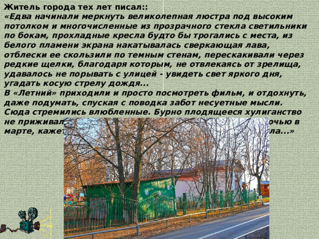 Житель города тех лет писал:: «Едва начинали меркнуть великолепная люстра под высоким потолком и многочисленные из прозрачного стекла светильники по бокам, прохладные кресла будто бы трогались с места, из белого пламени экрана накатывалась сверкающая лава, отблески ее скользили по темным стенам, перескакивали через редкие щелки, благодаря которым, не отвлекаясь от зрелища, удавалось не порывать с улицей - увидеть свет яркого дня, угадать косую стрелу дождя...   В «Летний» приходили и просто посмотреть фильм, и отдохнуть, даже подумать, спуская с поводка забот несуетные мысли. Сюда стремились влюбленные. Бурно плодящееся хулиганство не приживалось в его темных дощатых стенах. Сырою ночью в марте, кажется, 68-го года летний кинотеатр сгорел дотла...»  
