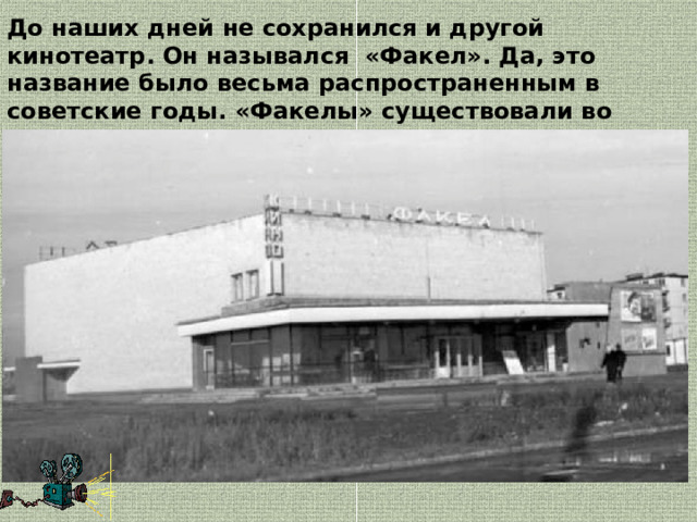 До наших дней не сохранился и другой кинотеатр. Он назывался  «Факел». Да, это название было весьма распространенным в советские годы. «Факелы» существовали во многих городах. 