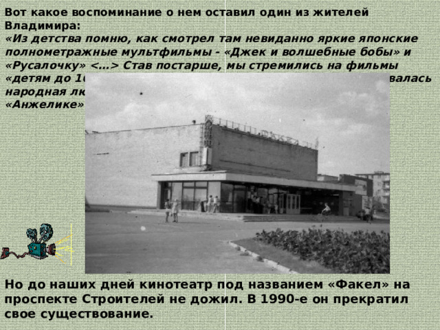 Вот какое воспоминание о нем оставил один из жителей Владимира: «Из детства помню, как смотрел там невиданно яркие японские полнометражные мультфильмы - «Джек и волшебные бобы» и «Русалочку»  Став постарше, мы стремились на фильмы «детям до 16», в основном, французские .Вот когда ковалась народная любовь к Бельмондо, Депардье, Пьеру Ришару и «Анжелике» Мишель Мерсье!» . Но до наших дней кинотеатр под названием «Факел» на проспекте Строителей не дожил. В 1990-е он прекратил свое существование. 