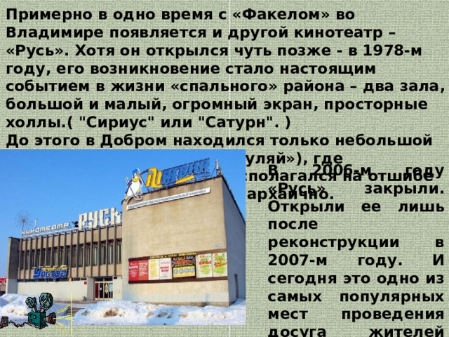 Примерно в одно время с «Факелом» во Владимире появляется и другой кинотеатр – «Русь». Хотя он открылся чуть позже - в 1978-м году, его возникновение стало настоящим событием в жизни «спального» района – два зала, большой и малый, огромный экран, просторные холлы.( 