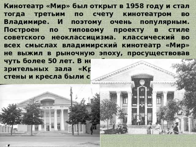 Кинотеатр «Мир» был открыт в 1958 году и стал тогда третьим по счету кинотеатром во Владимире. И поэтому очень популярным. Построен по типовому проекту в стиле советского неоклассицизма. классический во всех смыслах владимирский кинотеатр «Мир» не выжил в рыночную эпоху, просуществовав чуть более 50 лет. В нем были два соразмерных зрительных зала «Красный» и «Синий», где стены и кресла были соответствующего цвета.  