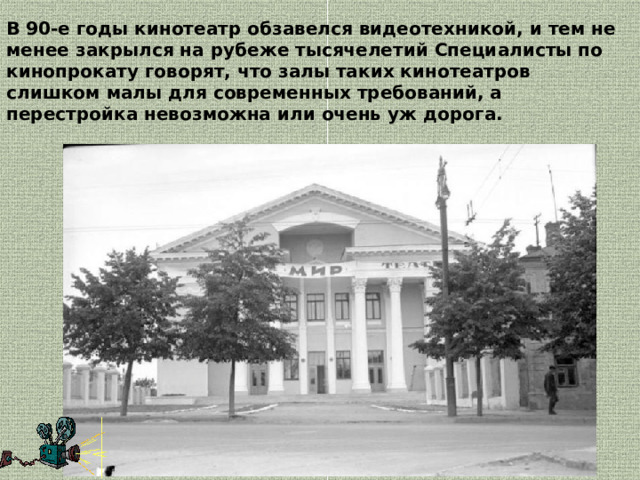 В 90‑е годы кинотеатр обзавелся видеотехникой, и тем не менее закрылся на рубеже тысячелетий Специалисты по кинопрокату говорят, что залы таких кинотеатров слишком малы для современных требований, а перестройка невозможна или очень уж дорога.  