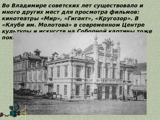 Во Владимире советских лет существовало и много других мест для просмотра фильмов: кинотеатры «Мир», «Гигант», «Кругозор». В «Клубе им. Молотова» в современном Центре культуры и искусств на Соборной картины тоже показывали. 