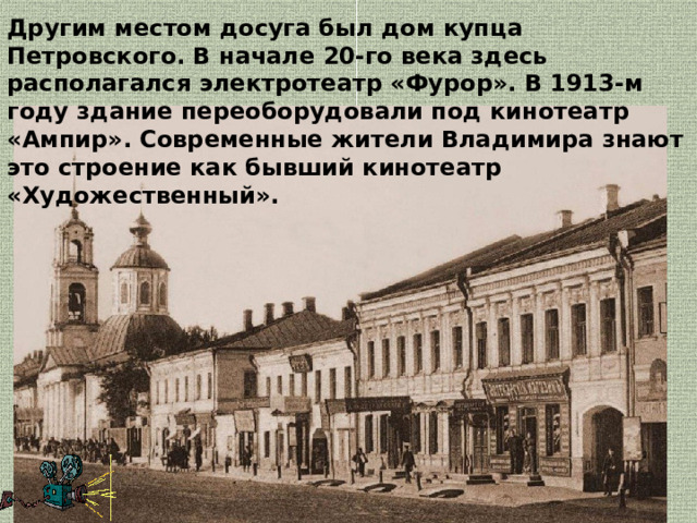 Другим местом досуга был дом купца Петровского. В начале 20-го века здесь располагался электротеатр «Фурор». В 1913-м году здание переоборудовали под кинотеатр «Ампир». Современные жители Владимира знают это строение как бывший кинотеатр «Художественный». 