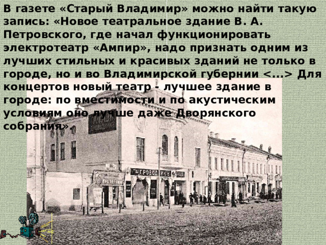 В газете «Старый Владимир» можно найти такую запись: «Новое театральное здание В. А. Петровского, где начал функционировать электротеатр «Ампир», надо признать одним из лучших стильных и красивых зданий не только в городе, но и во Владимирской губернии  Для концертов новый театр ‑ лучшее здание в городе: по вместимости и по акустическим условиям оно лучше даже Дворянского собрания». 