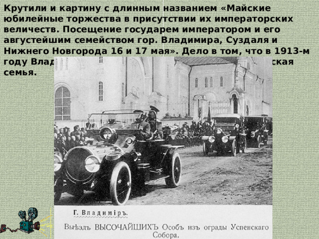 Крутили и картину с длинным названием «Майские юбилейные торжества в присутствии их императорских величеств. Посещение государем императором и его августейшим семейством гор. Владимира, Суздаля и Нижнего Новгорода 16 и 17 мая». Дело в том, что в 1913-м году Владимирскую губернию посетила императорская семья. 