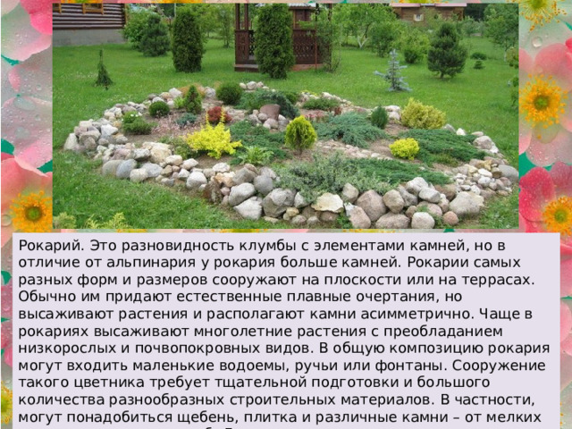 Рокарий. Это разновидность клумбы с элементами камней, но в отличие от альпинария у рокария больше камней. Рокарии самых разных форм и размеров сооружают на плоскости или на террасах. Обычно им придают естественные плавные очертания, но высаживают растения и располагают камни асимметрично. Чаще в рокариях высаживают многолетние растения с преобладанием низкорослых и почвопокровных видов. В общую композицию рокария могут входить маленькие водоемы, ручьи или фонтаны. Сооружение такого цветника требует тщательной подготовки и большого количества разнообразных строительных материалов. В частности, могут понадобиться щебень, плитка и различные камни – от мелких валунов до крупных глыб. Для возведения подпорных стенок и отдельных площадок понадобится цемент. 