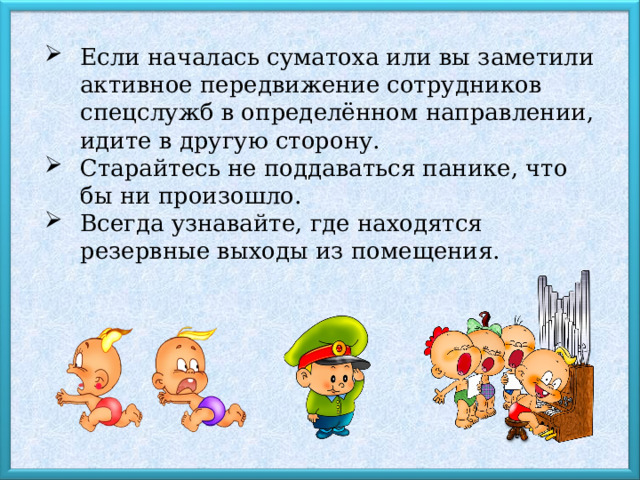 Если началась суматоха или вы заметили активное передвижение сотрудников спецслужб в определённом направлении, идите в другую сторону. Старайтесь не поддаваться панике, что бы ни произошло. Всегда узнавайте, где находятся резервные выходы из помещения. 