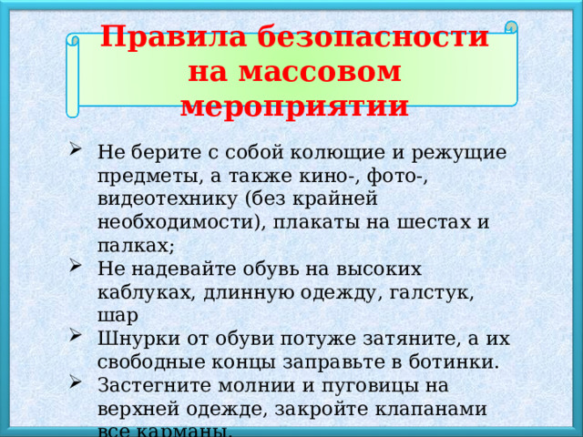 Правила безопасности на массовом мероприятии Не берите с собой колющие и режущие предметы, а также кино-, фото-, видеотехнику (без крайней необходимости), плакаты на шестах и палках; Не надевайте обувь на высоких каблуках, длинную одежду, галстук, шар Шнурки от обуви потуже затяните, а их свободные концы заправьте в ботинки. Застегните молнии и пуговицы на верхней одежде, закройте клапанами все карманы. Обязательно возьмите с собой паспорт или другой удостоверяющий личность документ! 