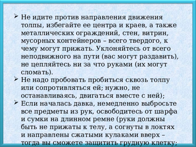 Не идите против направления движения толпы, избегайте ее центра и краев, а также металлических ограждений, стен, витрин, мусорных контейнеров – всего твердого, к чему могут прижать. Уклоняйтесь от всего неподвижного на пути (вас могут раздавить), не цепляйтесь ни за что руками (их могут сломать). Не надо пробовать пробиться сквозь толпу или сопротивляться ей; нужно, не останавливаясь, двигаться вместе с ней); Если началась давка, немедленно выбросьте все предметы из рук, освободитесь от шарфа и сумки на длинном ремне (руки должны быть не прижаты к телу, а согнуты в локтях и направлены сжатыми кулаками вверх – тогда вы сможете защитить грудную клетку; можно также сцепить ладони в замок перед грудью); 
