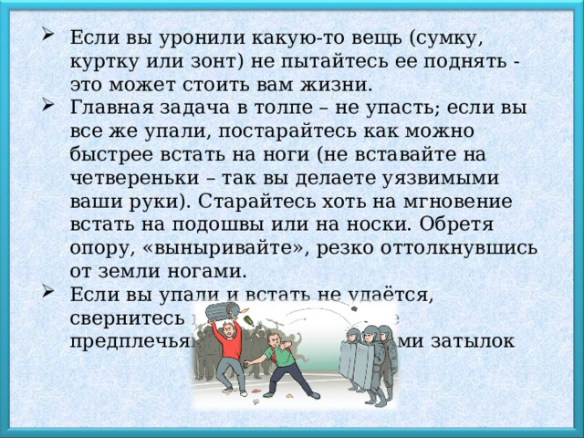 Если вы уронили какую-то вещь (сумку, куртку или зонт) не пытайтесь ее поднять - это может стоить вам жизни. Главная задача в толпе – не упасть; если вы все же упали, постарайтесь как можно быстрее встать на ноги (не вставайте на четвереньки – так вы делаете уязвимыми ваши руки). Старайтесь хоть на мгновение встать на подошвы или на носки. Обретя опору, «выныривайте», резко оттолкнувшись от земли ногами. Если вы упали и встать не удаётся, свернитесь клубком, прикройте предплечьями голову, а ладонями затылок 